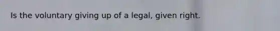 Is the voluntary giving up of a legal, given right.