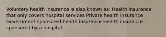 Voluntary health insurance is also known as: Health insurance that only covers hospital services Private health insurance Government-sponsored health insurance Health insurance sponsored by a hospital