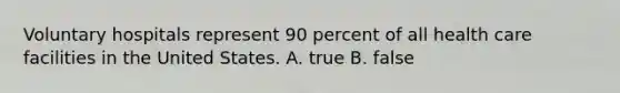 Voluntary hospitals represent 90 percent of all health care facilities in the United States. A. true B. false