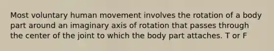 Most voluntary human movement involves the rotation of a body part around an imaginary axis of rotation that passes through the center of the joint to which the body part attaches. T or F