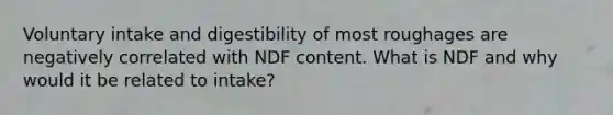 Voluntary intake and digestibility of most roughages are negatively correlated with NDF content. What is NDF and why would it be related to intake?