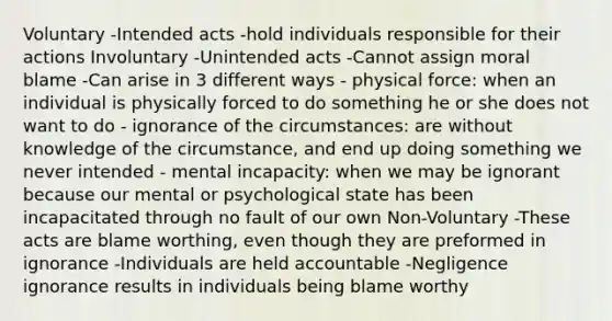 Voluntary -Intended acts -hold individuals responsible for their actions Involuntary -Unintended acts -Cannot assign moral blame -Can arise in 3 different ways - physical force: when an individual is physically forced to do something he or she does not want to do - ignorance of the circumstances: are without knowledge of the circumstance, and end up doing something we never intended - mental incapacity: when we may be ignorant because our mental or psychological state has been incapacitated through no fault of our own Non-Voluntary -These acts are blame worthing, even though they are preformed in ignorance -Individuals are held accountable -Negligence ignorance results in individuals being blame worthy