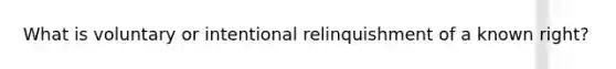 What is voluntary or intentional relinquishment of a known right?