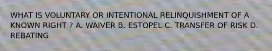 WHAT IS VOLUNTARY OR INTENTIONAL RELINQUISHMENT OF A KNOWN RIGHT ? A. WAIVER B. ESTOPEL C. TRANSFER OF RISK D. REBATING