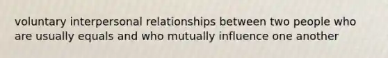 voluntary interpersonal relationships between two people who are usually equals and who mutually influence one another