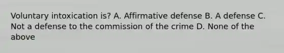 Voluntary intoxication is? A. Affirmative defense B. A defense C. Not a defense to the commission of the crime D. None of the above