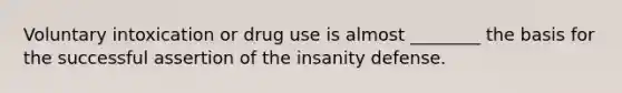 Voluntary intoxication or drug use is almost ________ the basis for the successful assertion of the insanity defense.