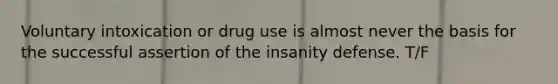 Voluntary intoxication or drug use is almost never the basis for the successful assertion of the insanity defense. T/F