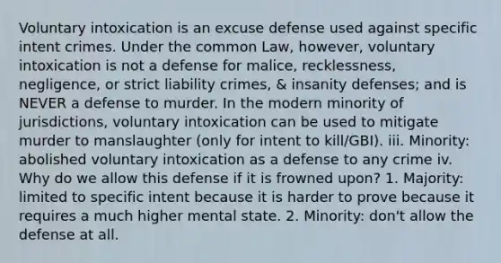 Voluntary intoxication is an excuse defense used against specific intent crimes. Under the common Law, however, voluntary intoxication is not a defense for malice, recklessness, negligence, or strict liability crimes, & insanity defenses; and is NEVER a defense to murder. In the modern minority of jurisdictions, voluntary intoxication can be used to mitigate murder to manslaughter (only for intent to kill/GBI). iii. Minority: abolished voluntary intoxication as a defense to any crime iv. Why do we allow this defense if it is frowned upon? 1. Majority: limited to specific intent because it is harder to prove because it requires a much higher mental state. 2. Minority: don't allow the defense at all.