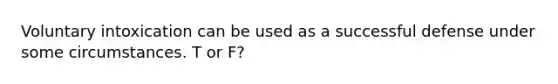 Voluntary intoxication can be used as a successful defense under some circumstances. T or F?