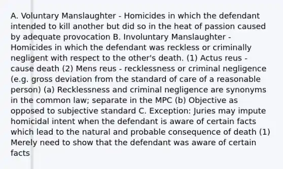 A. Voluntary Manslaughter - Homicides in which the defendant intended to kill another but did so in the heat of passion caused by adequate provocation B. Involuntary Manslaughter - Homicides in which the defendant was reckless or criminally negligent with respect to the other's death. (1) Actus reus - cause death (2) Mens reus - recklessness or criminal negligence (e.g. gross deviation from the standard of care of a reasonable person) (a) Recklessness and criminal negligence are synonyms in the common law; separate in the MPC (b) Objective as opposed to subjective standard C. Exception: Juries may impute homicidal intent when the defendant is aware of certain facts which lead to the natural and probable consequence of death (1) Merely need to show that the defendant was aware of certain facts