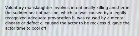 Voluntary manslaughter involves intentionally killing another in the sudden heat of passion, which: a. was caused by a legally recognized adequate provocation b. was caused by a mental disease or defect c. caused the actor to be reckless d. gave the actor time to cool off