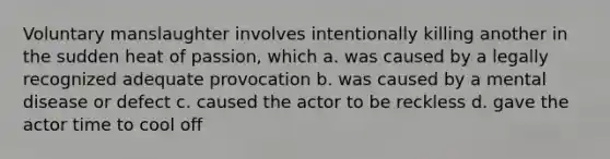 Voluntary manslaughter involves intentionally killing another in the sudden heat of passion, which a. was caused by a legally recognized adequate provocation b. was caused by a mental disease or defect c. caused the actor to be reckless d. gave the actor time to cool off