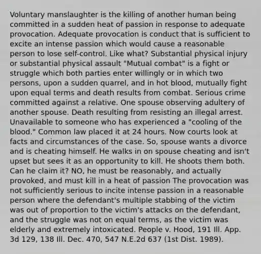 Voluntary manslaughter is the killing of another human being committed in a sudden heat of passion in response to adequate provocation. Adequate provocation is conduct that is sufficient to excite an intense passion which would cause a reasonable person to lose self-control. Like what? Substantial physical injury or substantial physical assault "Mutual combat" is a fight or struggle which both parties enter willingly or in which two persons, upon a sudden quarrel, and in hot blood, mutually fight upon equal terms and death results from combat. Serious crime committed against a relative. One spouse observing adultery of another spouse. Death resulting from resisting an illegal arrest. Unavailable to someone who has experienced a "cooling of the blood." Common law placed it at 24 hours. Now courts look at facts and circumstances of the case. So, spouse wants a divorce and is cheating himself. He walks in on spouse cheating and isn't upset but sees it as an opportunity to kill. He shoots them both. Can he claim it? NO, he must be reasonably, and actually provoked, and must kill in a heat of passion The provocation was not sufficiently serious to incite intense passion in a reasonable person where the defendant's multiple stabbing of the victim was out of proportion to the victim's attacks on the defendant, and the struggle was not on equal terms, as the victim was elderly and extremely intoxicated. People v. Hood, 191 Ill. App. 3d 129, 138 Ill. Dec. 470, 547 N.E.2d 637 (1st Dist. 1989).