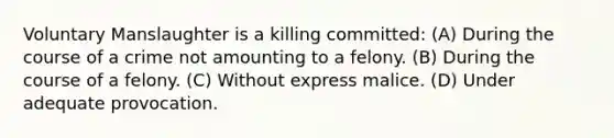 Voluntary Manslaughter is a killing committed: (A) During the course of a crime not amounting to a felony. (B) During the course of a felony. (C) Without express malice. (D) Under adequate provocation.