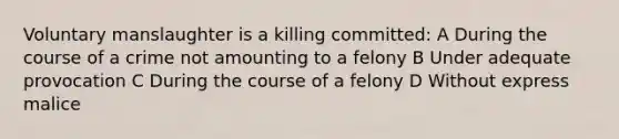 Voluntary manslaughter is a killing committed: A During the course of a crime not amounting to a felony B Under adequate provocation C During the course of a felony D Without express malice