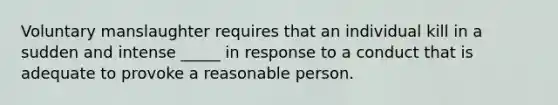 Voluntary manslaughter requires that an individual kill in a sudden and intense _____ in response to a conduct that is adequate to provoke a reasonable person.