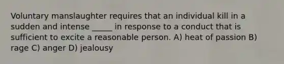 Voluntary manslaughter requires that an individual kill in a sudden and intense _____ in response to a conduct that is sufficient to excite a reasonable person. A) heat of passion B) rage C) anger D) jealousy