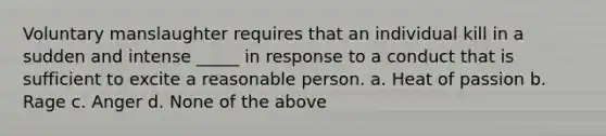 Voluntary manslaughter requires that an individual kill in a sudden and intense _____ in response to a conduct that is sufficient to excite a reasonable person. a. Heat of passion b. Rage c. Anger d. None of the above