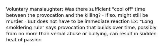 Voluntary manslaughter: Was there sufficient "cool off" time between the provocation and the killing? - If so, might still be murder - But does not have to be immediate reaction Ex: "Long smoldering rule" says provocation that builds over time, possibly from no more than verbal abuse or bullying, can result in sudden heat of passion