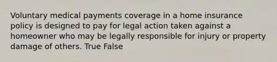 Voluntary medical payments coverage in a home insurance policy is designed to pay for legal action taken against a homeowner who may be legally responsible for injury or property damage of others. True False