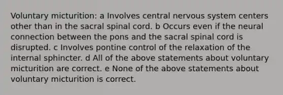 Voluntary micturition: a Involves central nervous system centers other than in the sacral spinal cord. b Occurs even if the neural connection between the pons and the sacral spinal cord is disrupted. c Involves pontine control of the relaxation of the internal sphincter. d All of the above statements about voluntary micturition are correct. e None of the above statements about voluntary micturition is correct.