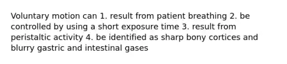 Voluntary motion can 1. result from patient breathing 2. be controlled by using a short exposure time 3. result from peristaltic activity 4. be identified as sharp bony cortices and blurry gastric and intestinal gases