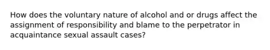 How does the voluntary nature of alcohol and or drugs affect the assignment of responsibility and blame to the perpetrator in acquaintance sexual assault cases?