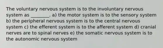 The voluntary nervous system is to the involuntary nervous system as ________. a) the motor system is to the sensory system b) the peripheral nervous system is to the central nervous system c) the efferent system is to the afferent system d) <a href='https://www.questionai.com/knowledge/kE0S4sPl98-cranial-nerves' class='anchor-knowledge'>cranial nerves</a> are to <a href='https://www.questionai.com/knowledge/kyBL1dWgAx-spinal-nerves' class='anchor-knowledge'>spinal nerves</a> e) the somatic nervous system is to <a href='https://www.questionai.com/knowledge/kMqcwgxBsH-the-autonomic-nervous-system' class='anchor-knowledge'>the autonomic nervous system</a>