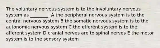 The voluntary nervous system is to the involuntary nervous system as ________. A the peripheral nervous system is to the central nervous system B the somatic nervous system is to <a href='https://www.questionai.com/knowledge/kMqcwgxBsH-the-autonomic-nervous-system' class='anchor-knowledge'>the autonomic nervous system</a> C the efferent system is to the afferent system D <a href='https://www.questionai.com/knowledge/kE0S4sPl98-cranial-nerves' class='anchor-knowledge'>cranial nerves</a> are to <a href='https://www.questionai.com/knowledge/kyBL1dWgAx-spinal-nerves' class='anchor-knowledge'>spinal nerves</a> E the motor system is to the sensory system