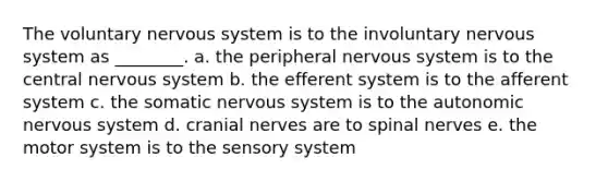 The voluntary nervous system is to the involuntary nervous system as ________. a. the peripheral nervous system is to the central nervous system b. the efferent system is to the afferent system c. the somatic nervous system is to <a href='https://www.questionai.com/knowledge/kMqcwgxBsH-the-autonomic-nervous-system' class='anchor-knowledge'>the autonomic nervous system</a> d. <a href='https://www.questionai.com/knowledge/kE0S4sPl98-cranial-nerves' class='anchor-knowledge'>cranial nerves</a> are to <a href='https://www.questionai.com/knowledge/kyBL1dWgAx-spinal-nerves' class='anchor-knowledge'>spinal nerves</a> e. the motor system is to the sensory system