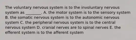 The voluntary nervous system is to the involuntary nervous system as ________. A. the motor system is to the sensory system B. the somatic nervous system is to the autonomic nervous system C. the peripheral nervous system is to the central nervous system D. cranial nerves are to spinal nerves E. the efferent system is to the afferent system