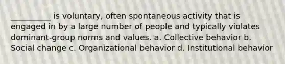 __________ is voluntary, often spontaneous activity that is engaged in by a large number of people and typically violates dominant-group norms and values.​ a. ​Collective behavior b. ​Social change c. ​Organizational behavior d. ​Institutional behavior