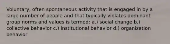 Voluntary, often spontaneous activity that is engaged in by a large number of people and that typically violates dominant group norms and values is termed: a.) social change b.) collective behavior c.) institutional behavior d.) organization behavior