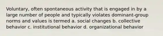 Voluntary, often spontaneous activity that is engaged in by a large number of people and typically violates dominant-group norms and values is termed a. social changes b. collective behavior c. institutional behavior d. organizational behavior