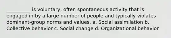 __________ is voluntary, often spontaneous activity that is engaged in by a large number of people and typically violates dominant-group norms and values. a. Social assimilation b. Collective behavior c. Social change d. Organizational behavior