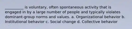 __________ is voluntary, often spontaneous activity that is engaged in by a large number of people and typically violates dominant-group norms and values. a. Organizational behavior b. Institutional behavior c. Social change d. Collective behavior