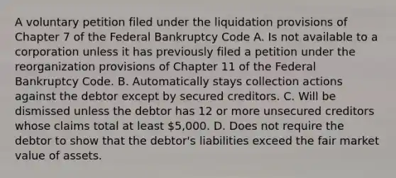 A voluntary petition filed under the liquidation provisions of Chapter 7 of the Federal Bankruptcy Code A. Is not available to a corporation unless it has previously filed a petition under the reorganization provisions of Chapter 11 of the Federal Bankruptcy Code. B. Automatically stays collection actions against the debtor except by secured creditors. C. Will be dismissed unless the debtor has 12 or more unsecured creditors whose claims total at least 5,000. D. Does not require the debtor to show that the debtor's liabilities exceed the fair market value of assets.