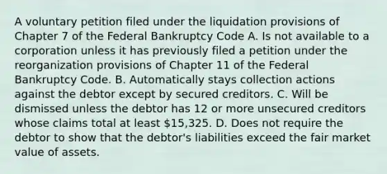 A voluntary petition filed under the liquidation provisions of Chapter 7 of the Federal Bankruptcy Code A. Is not available to a corporation unless it has previously filed a petition under the reorganization provisions of Chapter 11 of the Federal Bankruptcy Code. B. Automatically stays collection actions against the debtor except by secured creditors. C. Will be dismissed unless the debtor has 12 or more unsecured creditors whose claims total at least 15,325. D. Does not require the debtor to show that the debtor's liabilities exceed the fair market value of assets.