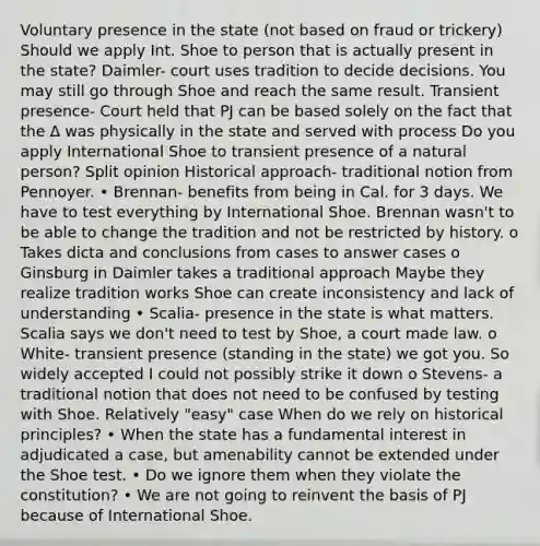 Voluntary presence in the state (not based on fraud or trickery) Should we apply Int. Shoe to person that is actually present in the state? Daimler- court uses tradition to decide decisions. You may still go through Shoe and reach the same result. Transient presence- Court held that PJ can be based solely on the fact that the ∆ was physically in the state and served with process Do you apply International Shoe to transient presence of a natural person? Split opinion Historical approach- traditional notion from Pennoyer. • Brennan- benefits from being in Cal. for 3 days. We have to test everything by International Shoe. Brennan wasn't to be able to change the tradition and not be restricted by history. o Takes dicta and conclusions from cases to answer cases o Ginsburg in Daimler takes a traditional approach Maybe they realize tradition works Shoe can create inconsistency and lack of understanding • Scalia- presence in the state is what matters. Scalia says we don't need to test by Shoe, a court made law. o White- transient presence (standing in the state) we got you. So widely accepted I could not possibly strike it down o Stevens- a traditional notion that does not need to be confused by testing with Shoe. Relatively "easy" case When do we rely on historical principles? • When the state has a fundamental interest in adjudicated a case, but amenability cannot be extended under the Shoe test. • Do we ignore them when they violate the constitution? • We are not going to reinvent the basis of PJ because of International Shoe.