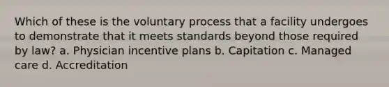 Which of these is the voluntary process that a facility undergoes to demonstrate that it meets standards beyond those required by law? a. Physician incentive plans b. Capitation c. Managed care d. Accreditation