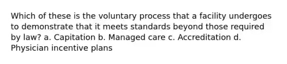 Which of these is the voluntary process that a facility undergoes to demonstrate that it meets standards beyond those required by law? a. Capitation b. Managed care c. Accreditation d. Physician incentive plans