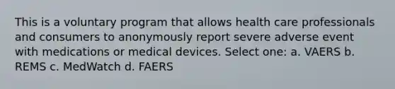 This is a voluntary program that allows health care professionals and consumers to anonymously report severe adverse event with medications or medical devices. Select one: a. VAERS b. REMS c. MedWatch d. FAERS