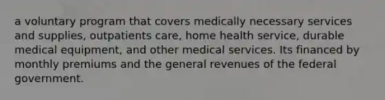 a voluntary program that covers medically necessary services and supplies, outpatients care, home health service, durable medical equipment, and other medical services. Its financed by monthly premiums and the general revenues of the federal government.