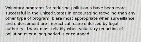 Voluntary programs for reducing pollution a.have been more successful in the United States in encouraging recycling than any other type of program. b.are most appropriate when surveillance and enforcement are impractical. c.are enforced by legal authority. d.work most reliably when voluntary reduction of pollution over a long period is encouraged.