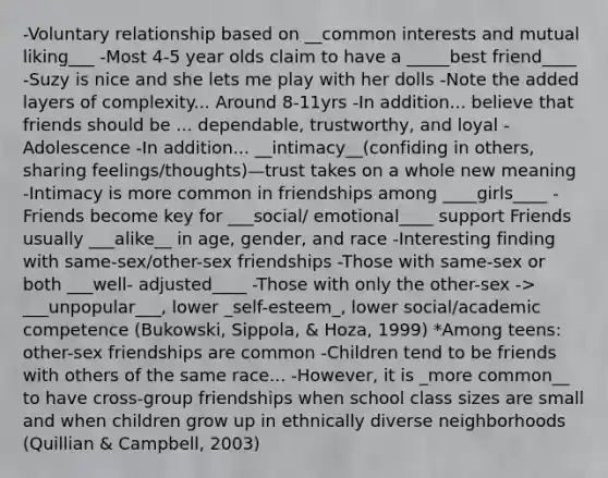 -Voluntary relationship based on __common interests and mutual liking___ -Most 4-5 year olds claim to have a _____best friend____ -Suzy is nice and she lets me play with her dolls -Note the added layers of complexity... Around 8-11yrs -In addition... believe that friends should be ... dependable, trustworthy, and loyal -Adolescence -In addition... __intimacy__(confiding in others, sharing feelings/thoughts)—trust takes on a whole new meaning -Intimacy is more common in friendships among ____girls____ -Friends become key for ___social/ emotional____ support Friends usually ___alike__ in age, gender, and race -Interesting finding with same-sex/other-sex friendships -Those with same-sex or both ___well- adjusted____ -Those with only the other-sex -> ___unpopular___, lower _self-esteem_, lower social/academic competence (Bukowski, Sippola, & Hoza, 1999) *Among teens: other-sex friendships are common -Children tend to be friends with others of the same race... -However, it is _more common__ to have cross-group friendships when school class sizes are small and when children grow up in ethnically diverse neighborhoods (Quillian & Campbell, 2003)