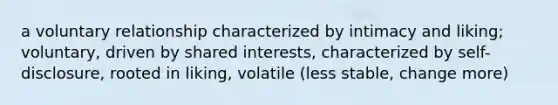 a voluntary relationship characterized by intimacy and liking; voluntary, driven by shared interests, characterized by self-disclosure, rooted in liking, volatile (less stable, change more)