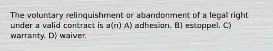 The voluntary relinquishment or abandonment of a legal right under a valid contract is a(n) A) adhesion. B) estoppel. C) warranty. D) waiver.