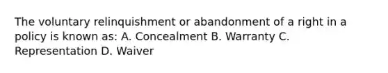 The voluntary relinquishment or abandonment of a right in a policy is known as: A. Concealment B. Warranty C. Representation D. Waiver