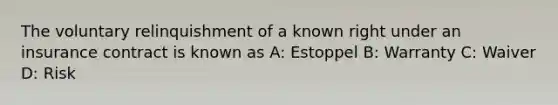 The voluntary relinquishment of a known right under an insurance contract is known as A: Estoppel B: Warranty C: Waiver D: Risk